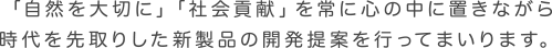 「自然を大切に」「社会貢献」を常に心の中に置きながら時代を先取りした新製品の開発提案を行ってまいります。